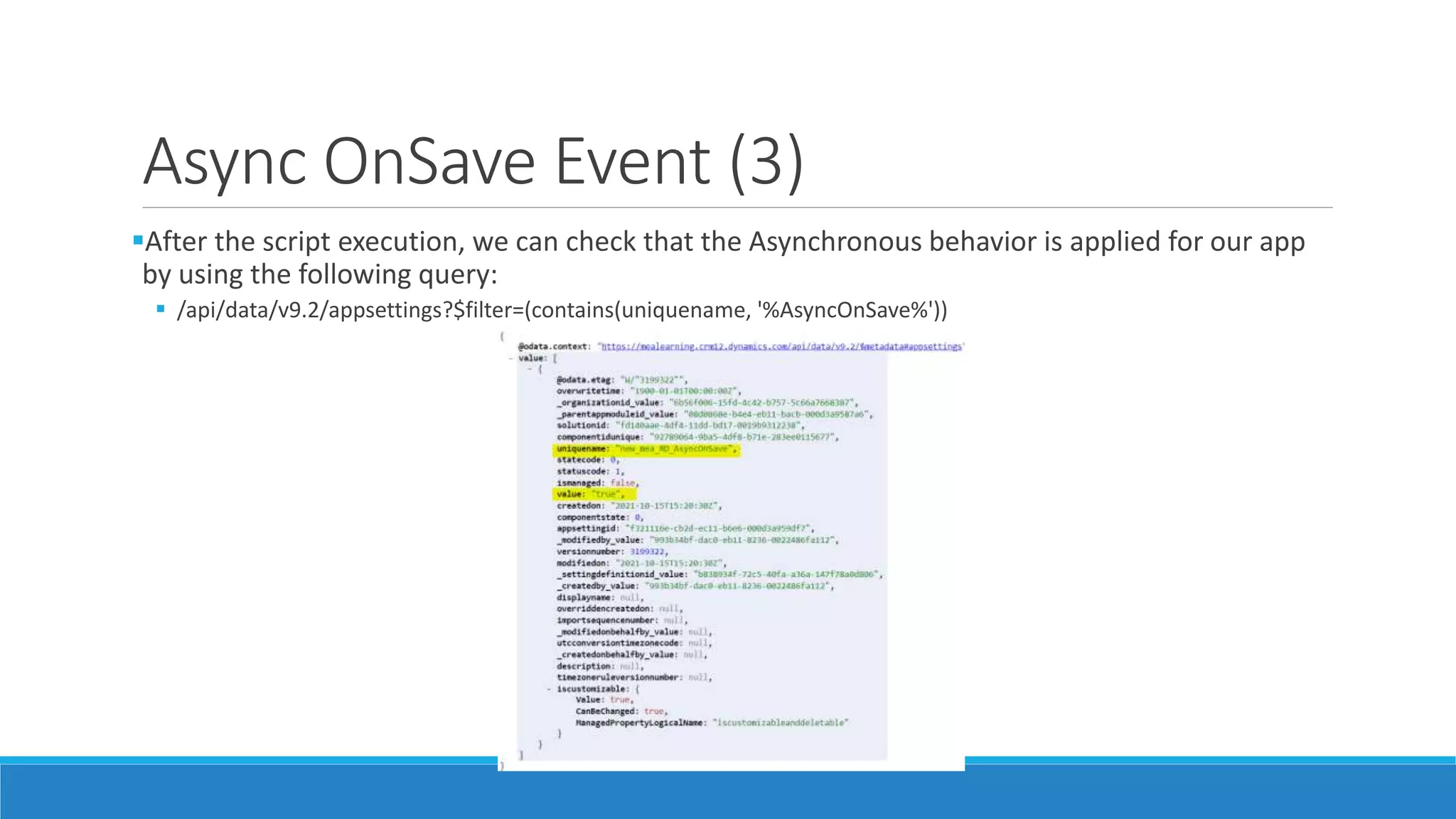 Async OnSave Event (3) After the script execution, we can check that the Asynchronous behavior is applied for our app by using the following query:  /api/data/v9.2/appsettings?$filter=(contains(uniquename, '%AsyncOnSave%')) 