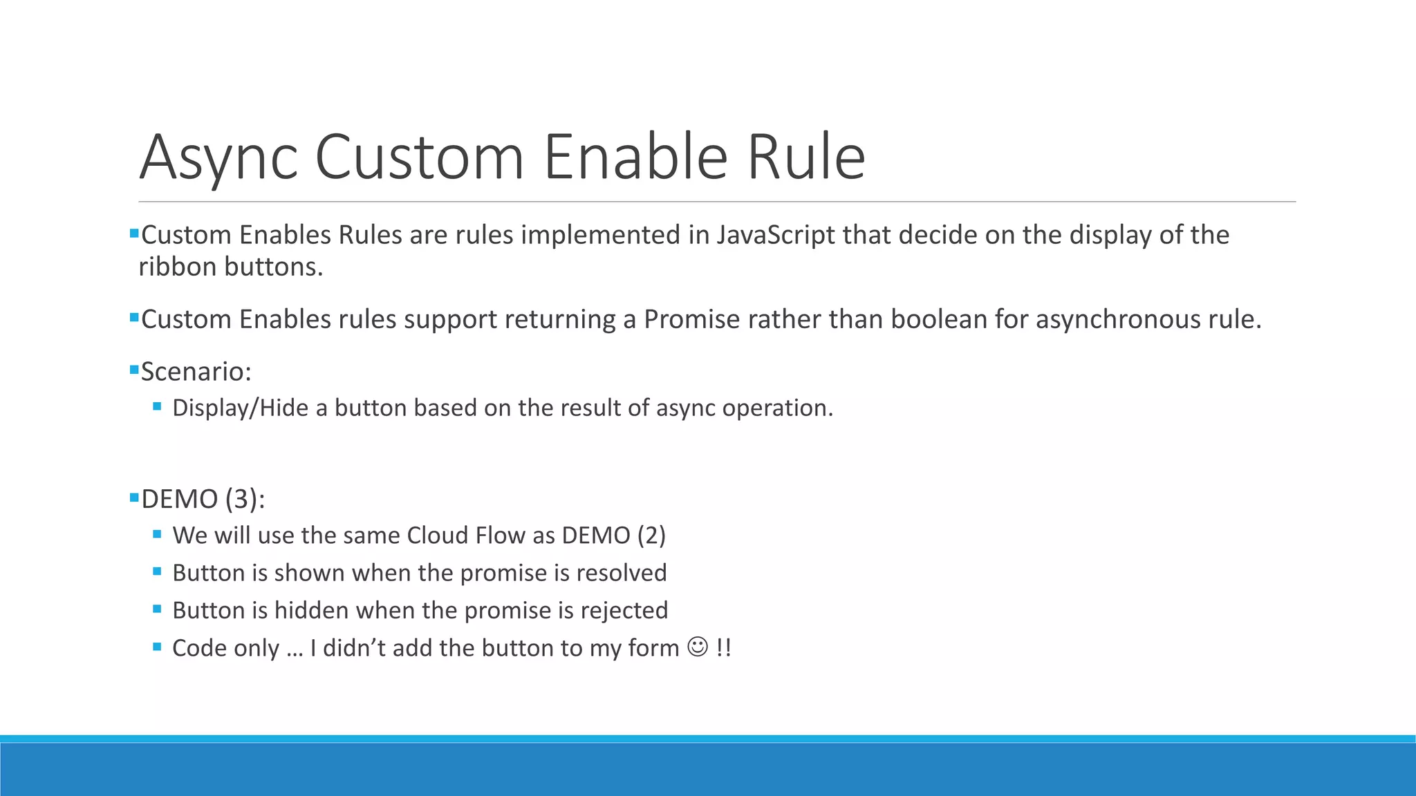 Async Custom Enable Rule Custom Enables Rules are rules implemented in JavaScript that decide on the display of the ribbon buttons. Custom Enables rules support returning a Promise rather than boolean for asynchronous rule. Scenario:  Display/Hide a button based on the result of async operation. DEMO (3):  We will use the same Cloud Flow as DEMO (2)  Button is shown when the promise is resolved  Button is hidden when the promise is rejected  Code only … I didn’t add the button to my form  !! 