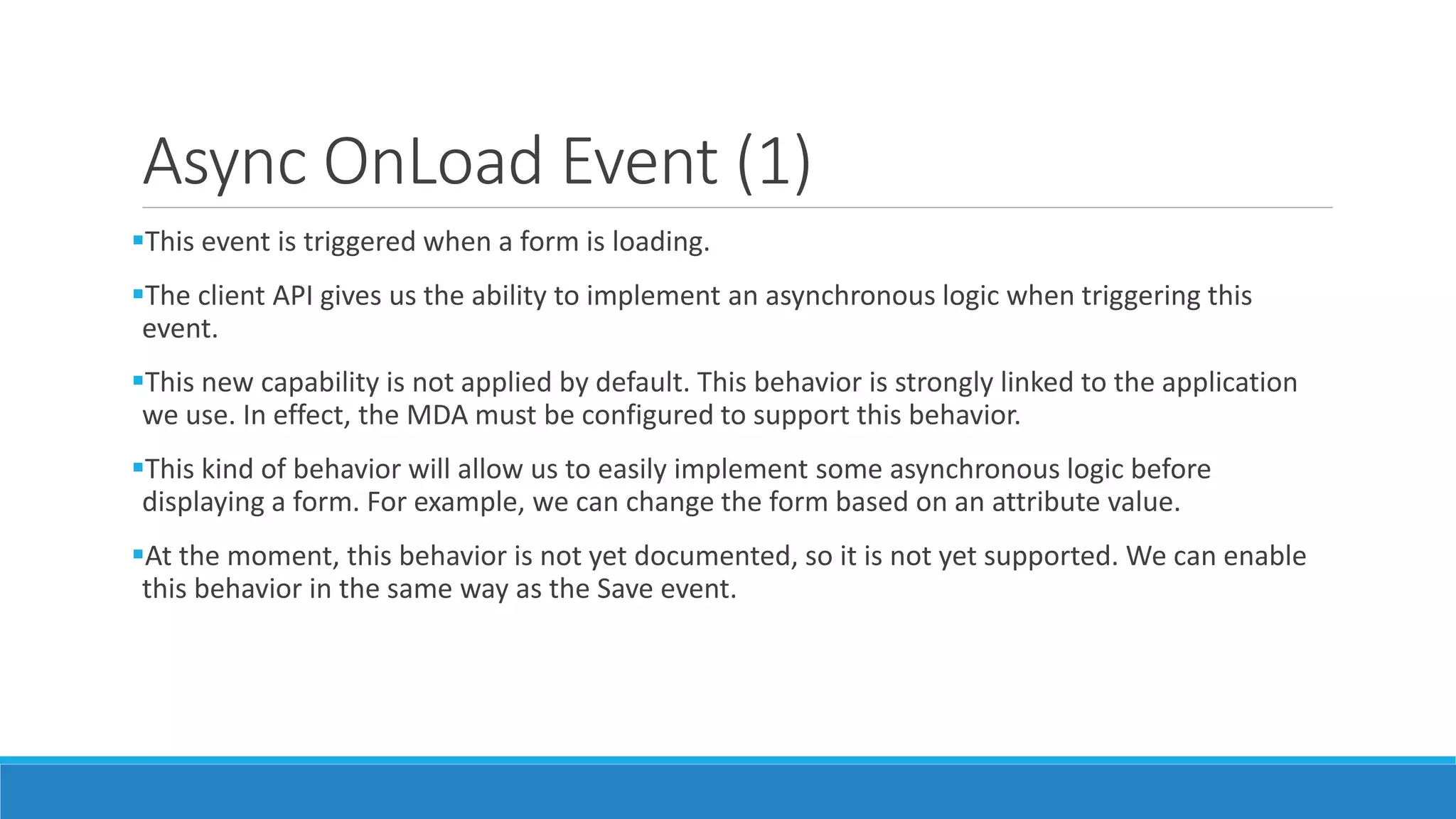 Async OnLoad Event (1) This event is triggered when a form is loading. The client API gives us the ability to implement an asynchronous logic when triggering this event. This new capability is not applied by default. This behavior is strongly linked to the application we use. In effect, the MDA must be configured to support this behavior. This kind of behavior will allow us to easily implement some asynchronous logic before displaying a form. For example, we can change the form based on an attribute value. At the moment, this behavior is not yet documented, so it is not yet supported. We can enable this behavior in the same way as the Save event. 