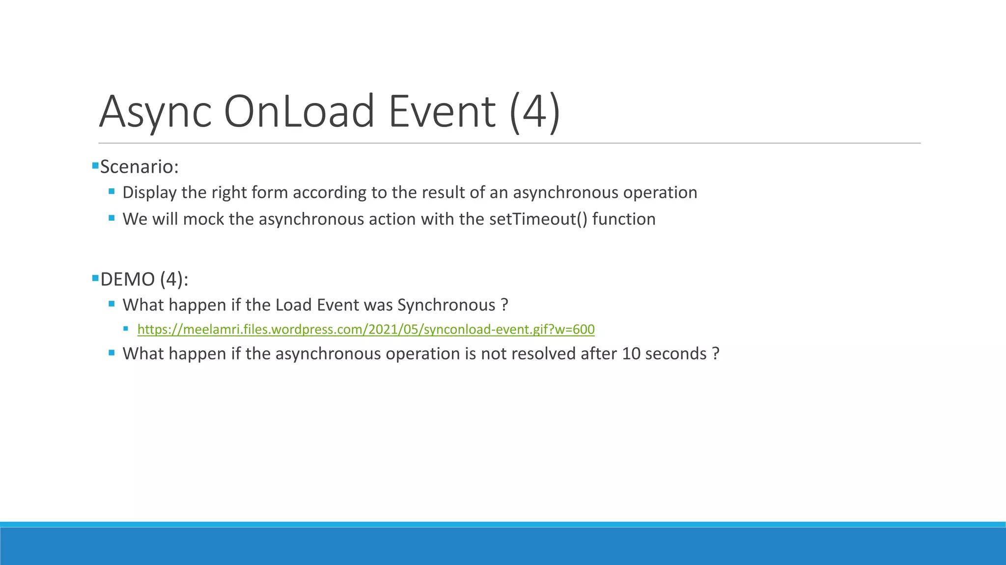 Async OnLoad Event (4) Scenario:  Display the right form according to the result of an asynchronous operation  We will mock the asynchronous action with the setTimeout() function DEMO (4):  What happen if the Load Event was Synchronous ?  https://meelamri.files.wordpress.com/2021/05/synconload-event.gif?w=600  What happen if the asynchronous operation is not resolved after 10 seconds ? 