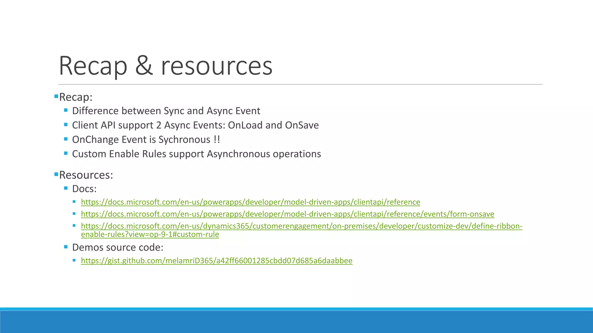 Recap & resources Recap:  Difference between Sync and Async Event  Client API support 2 Async Events: OnLoad and OnSave  OnChange Event is Sychronous !!  Custom Enable Rules support Asynchronous operations Resources:  Docs:  https://docs.microsoft.com/en-us/powerapps/developer/model-driven-apps/clientapi/reference  https://docs.microsoft.com/en-us/powerapps/developer/model-driven-apps/clientapi/reference/events/form-onsave  https://docs.microsoft.com/en-us/dynamics365/customerengagement/on-premises/developer/customize-dev/define-ribbon- enable-rules?view=op-9-1#custom-rule  Demos source code:  https://gist.github.com/melamriD365/a42ff66001285cbdd07d685a6daabbee 