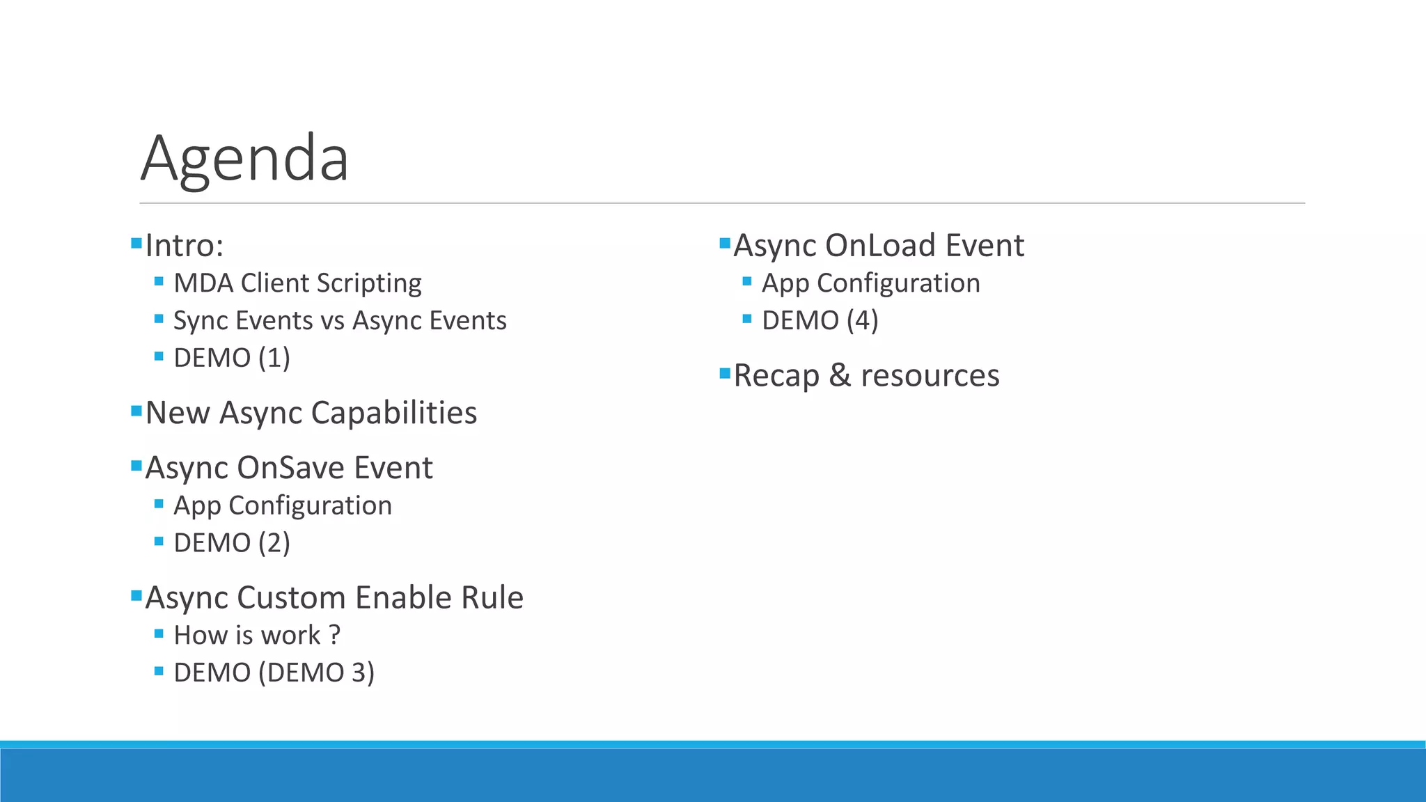 Agenda Intro:  MDA Client Scripting  Sync Events vs Async Events  DEMO (1) New Async Capabilities Async OnSave Event  App Configuration  DEMO (2) Async Custom Enable Rule  How is work ?  DEMO (DEMO 3) Async OnLoad Event  App Configuration  DEMO (4) Recap & resources 
