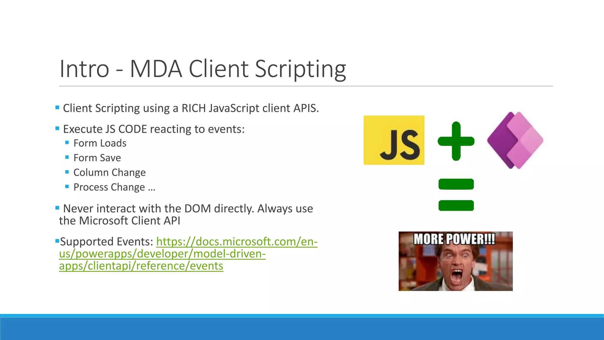 Intro - MDA Client Scripting  Client Scripting using a RICH JavaScript client APIS.  Execute JS CODE reacting to events:  Form Loads  Form Save  Column Change  Process Change …  Never interact with the DOM directly. Always use the Microsoft Client API Supported Events: https://docs.microsoft.com/en- us/powerapps/developer/model-driven- apps/clientapi/reference/events 