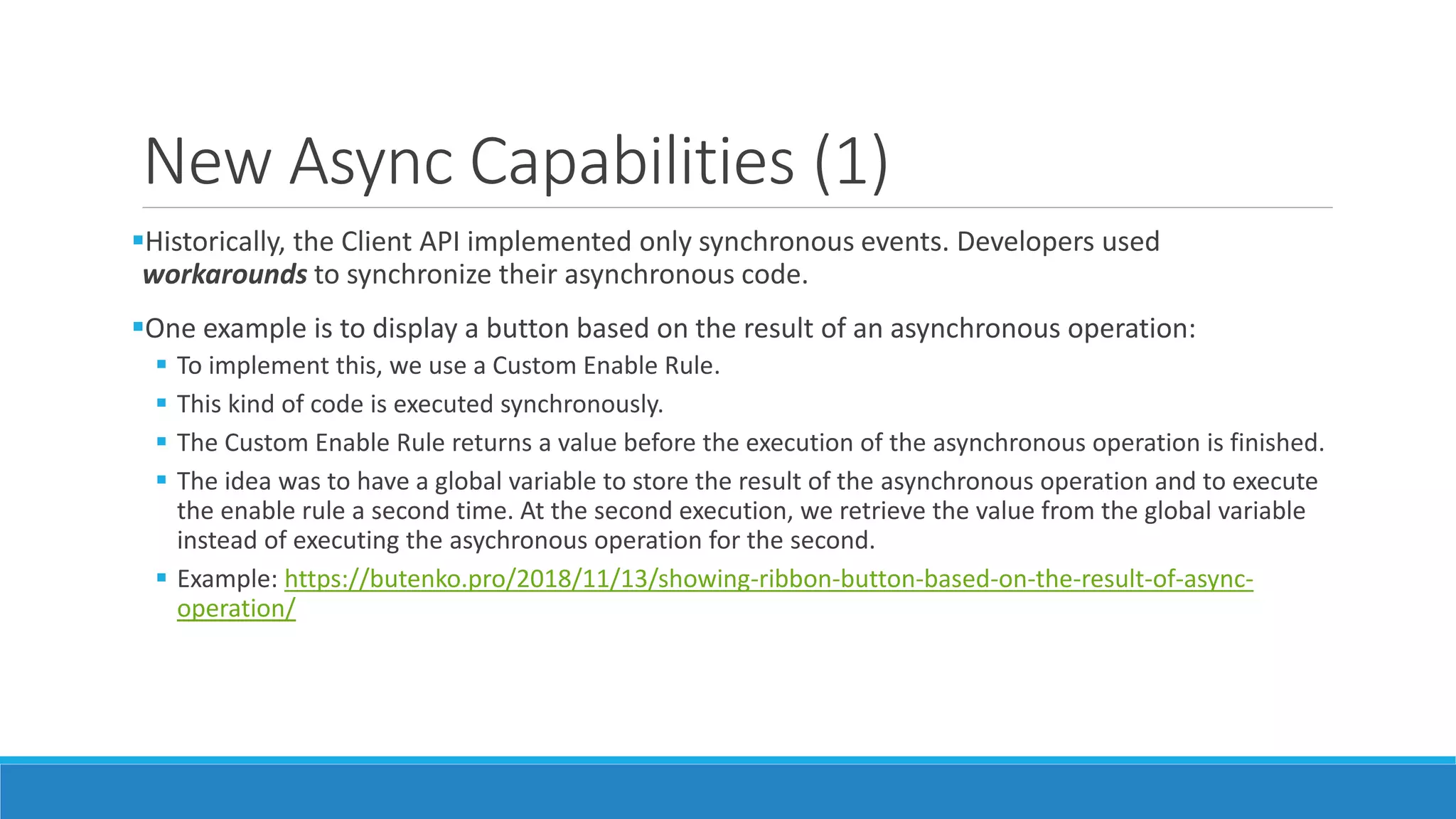 New Async Capabilities (1) Historically, the Client API implemented only synchronous events. Developers used workarounds to synchronize their asynchronous code. One example is to display a button based on the result of an asynchronous operation:  To implement this, we use a Custom Enable Rule.  This kind of code is executed synchronously.  The Custom Enable Rule returns a value before the execution of the asynchronous operation is finished.  The idea was to have a global variable to store the result of the asynchronous operation and to execute the enable rule a second time. At the second execution, we retrieve the value from the global variable instead of executing the asychronous operation for the second.  Example: https://butenko.pro/2018/11/13/showing-ribbon-button-based-on-the-result-of-async- operation/ 