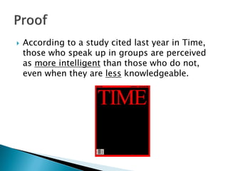  According to a study cited last year in Time,
those who speak up in groups are perceived
as more intelligent than those who do not,
even when they are less knowledgeable.
 