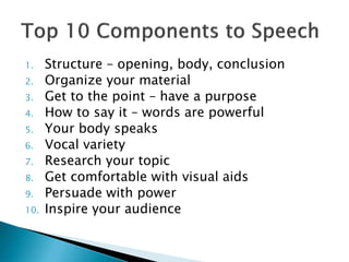 1. Structure – opening, body, conclusion
2. Organize your material
3. Get to the point – have a purpose
4. How to say it – words are powerful
5. Your body speaks
6. Vocal variety
7. Research your topic
8. Get comfortable with visual aids
9. Persuade with power
10. Inspire your audience
 