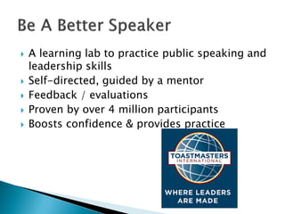  A learning lab to practice public speaking and
leadership skills
 Self-directed, guided by a mentor
 Feedback / evaluations
 Proven by over 4 million participants
 Boosts confidence & provides practice
 