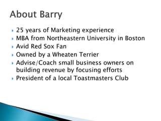  25 years of Marketing experience
 MBA from Northeastern University in Boston
 Avid Red Sox Fan
 Owned by a Wheaten Terrier
 Advise/Coach small business owners on
building revenue by focusing efforts
 President of a local Toastmasters Club
 