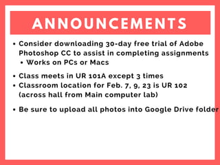A N N O U N C E M E N T S
Consider downloading 30-day free trial of Adobe
Photoshop CC to assist in completing assignments
Works on PCs or Macs
Class meets in UR 101A except 3 times
Classroom location for Feb. 7, 9, 23 is UR 102
(across hall from Main computer lab)
Be sure to upload all photos into Google Drive folder
 