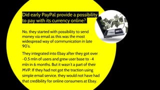 Did early PayPal provide a possibility
to pay with its currency online?
No, they started with possibility to send
money via email as this was the most
widespread way of communication in late
90’s.
They integrated into Ebay after they got over
~0.5 mln of users and grew user base to ~4
mln in 6 months. But it wasn’t a part of their
MVP. If they had not got the traction using
simple email service, they would not have had
that credibility for online consumers at Ebay.
 