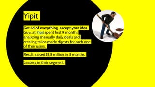 Yipit
Get rid of everything, except your idea.
Guys at Yipit spent first 9 months
analyzing manually daily deals and
creating tailor-made digests for each one
of their users.
Result: raised $1.3 million in 3 months.
Leaders in their segment.
 
