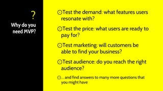 Why do you
need MVP?
⊙Test the demand: what features users
resonate with?
⊙Test the price: what users are ready to
pay for?
⊙Test marketing: will customers be
able to find your business?
⊙Test audience: do you reach the right
audience?
⊙… and find answers to many more questions that
you might have
?
 