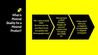 What is
Minimal
Quality for a
Minimal
Product?
OK, I want to build
MVP.
But how can I be
sure that it is not
low quality that
drives people away?
Now go back
to MVP
Paradox.
People will
use your
solution only
if it solves
their PAIN
#1.
If they don’t,
then you:
a. targeted
wrong people
b. targeted
wrong pain
 
