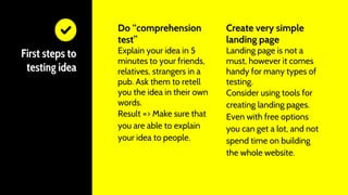 Do “comprehension
test”
Explain your idea in 5
minutes to your friends,
relatives, strangers in a
pub. Ask them to retell
you the idea in their own
words.
Result => Make sure that
you are able to explain
your idea to people.
First steps to
testing idea
Create very simple
landing page
Landing page is not a
must, however it comes
handy for many types of
testing.
Consider using tools for
creating landing pages.
Even with free options
you can get a lot, and not
spend time on building
the whole website.
 