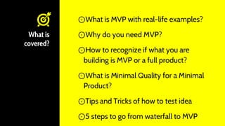 What is
covered?
⊙What is MVP with real-life examples?
⊙Why do you need MVP?
⊙How to recognize if what you are
building is MVP or a full product?
⊙What is Minimal Quality for a Minimal
Product?
⊙Tips and Tricks of how to test idea
⊙5 steps to go from waterfall to MVP
 