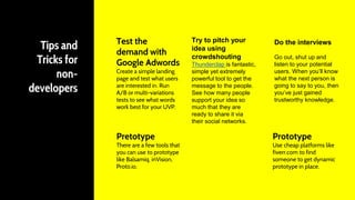 Test the
demand with
Google Adwords
Create a simple landing
page and test what users
are interested in. Run
A/B or multi-variations
tests to see what words
work best for your UVP.
Pretotype
There are a few tools that
you can use to prototype
like Balsamiq, inVision,
Proto.io.
Prototype
Use cheap platforms like
fiverr.com to find
someone to get dynamic
prototype in place.
Try to pitch your
idea using
crowdshouting
Thunderclap is fantastic,
simple yet extremely
powerful tool to get the
message to the people.
See how many people
support your idea so
much that they are
ready to share it via
their social networks.
Do the interviews
Go out, shut up and
listen to your potential
users. When you’ll know
what the next person is
going to say to you, then
you’ve just gained
trustworthy knowledge.
Tips and
Tricks for
non-
developers
 