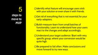 steps to
move to
MVP
⊙Identify what feature will encourage users stick
with your solution or even share it with friends.
⊙Get rid of everything that is not essential for your
early-adopters.
⊙Build-measure-learn from small batches of
functionality. Learn to understand how your users
react to the changes and adapt accordingly.
⊙Understand your target audience. Start with very
specific group, where your conversion would be
quite high.
⊙Be prepared to fail often. Make conclusions and
move forward to try new ways.
5
 
