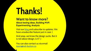 Thanks!
Want to know more?
About testing ideas, Building MVP,
Experimenting, Analysis
Visit our blog and subscribe to updates. We
have unsubscribe feature just in case :)
And yeap, we know the design sucks. But it
is not about design, is it? :)
You can also contact us via email
team@red-button.co
 