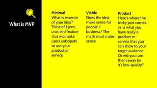 What is MVP
Minimal
What is essence
of your idea?
Think of 1 (one,
uno, ein) feature
that will make
users anticipate
to use your
product or
service
Viable
Does the idea
make sense for
people /
business? The
math must make
sense
Product
Here’s where the
tricky part comes
in. Is what you
have really a
product or
service that you
can show to your
target audience.
Or will you turn
them away by
it’s low-quality?
These 3 magic
letters M V P
stand for
Minimal Viable
Product
 