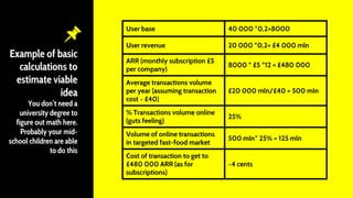 Example of basic
calculations to
estimate viable
idea
You don’t need a
university degree to
figure out math here.
Probably your mid-
school children are able
to do this
User base 40 000 *0,2=8000
User revenue 20 000 *0,2= £4 000 mln
ARR (monthly subscription £5
per company)
8000 * £5 *12 = £480 000
Average transactions volume
per year (assuming transaction
cost ~ £40)
£20 000 mln/£40 = 500 mln
% Transactions volume online
(guts feeling)
25%
Volume of online transactions
in targeted fast-food market
500 mln* 25% = 125 mln
Cost of transaction to get to
£480 000 ARR (as for
subscriptions)
~4 cents
 