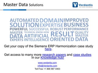 Master Data Solutions

Get your copy of the Siemens ERP Harmonization case study
here.
Get access to many more research papers and case studies
in our Knowledge hub!
www.verdantis.com
info@Verdantis.com
Toll Free +1 866 987 4463

 