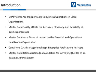 Introduction
• ERP Systems Are Indispensable to Business Operations in Large
Organizations

• Master Data Quality affects the Accuracy, Efficiency, and Reliability of
business processes
• Master Data Has a Material Impact on the Financial and Operational

Health of an Organization
• Consistent Data Management keeps Enterprise Applications in Shape
• Master Data Rationalization Is a foundation for increasing the ROI of an

existing ERP Investment

 