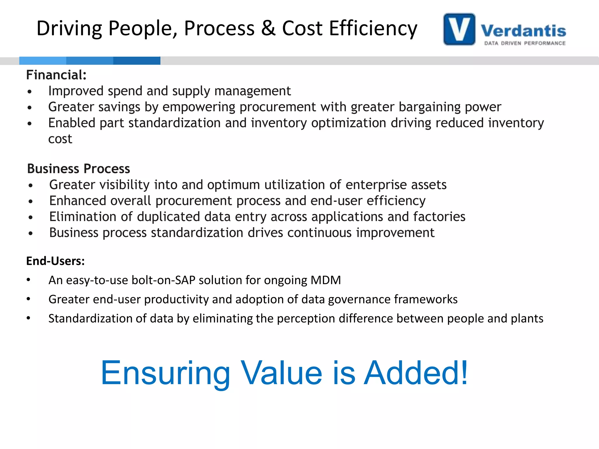 Driving People, Process & Cost Efficiency
Financial:
• Improved spend and supply management
• Greater savings by empowering procurement with greater bargaining power
• Enabled part standardization and inventory optimization driving reduced inventory
cost
Business Process
• Greater visibility into and optimum utilization of enterprise assets
• Enhanced overall procurement process and end-user efficiency
• Elimination of duplicated data entry across applications and factories
• Business process standardization drives continuous improvement
End-Users:
• An easy-to-use bolt-on-SAP solution for ongoing MDM
• Greater end-user productivity and adoption of data governance frameworks
• Standardization of data by eliminating the perception difference between people and plants

Ensuring Value is Added!

 
