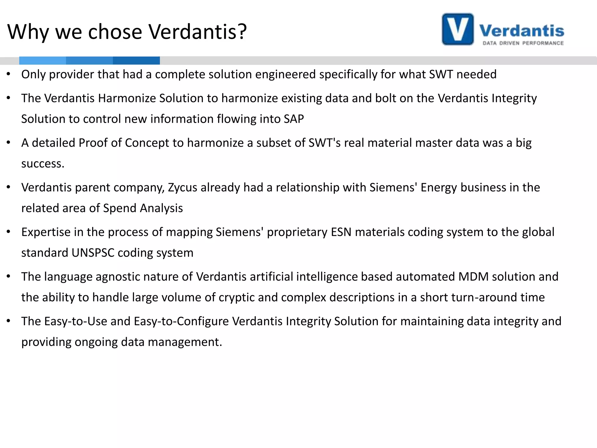 Why we chose Verdantis?
• Only provider that had a complete solution engineered specifically for what SWT needed
• The Verdantis Harmonize Solution to harmonize existing data and bolt on the Verdantis Integrity
Solution to control new information flowing into SAP
• A detailed Proof of Concept to harmonize a subset of SWT's real material master data was a big
success.
• Verdantis parent company, Zycus already had a relationship with Siemens' Energy business in the
related area of Spend Analysis
• Expertise in the process of mapping Siemens' proprietary ESN materials coding system to the global

standard UNSPSC coding system
• The language agnostic nature of Verdantis artificial intelligence based automated MDM solution and
the ability to handle large volume of cryptic and complex descriptions in a short turn-around time
• The Easy-to-Use and Easy-to-Configure Verdantis Integrity Solution for maintaining data integrity and
providing ongoing data management.

 