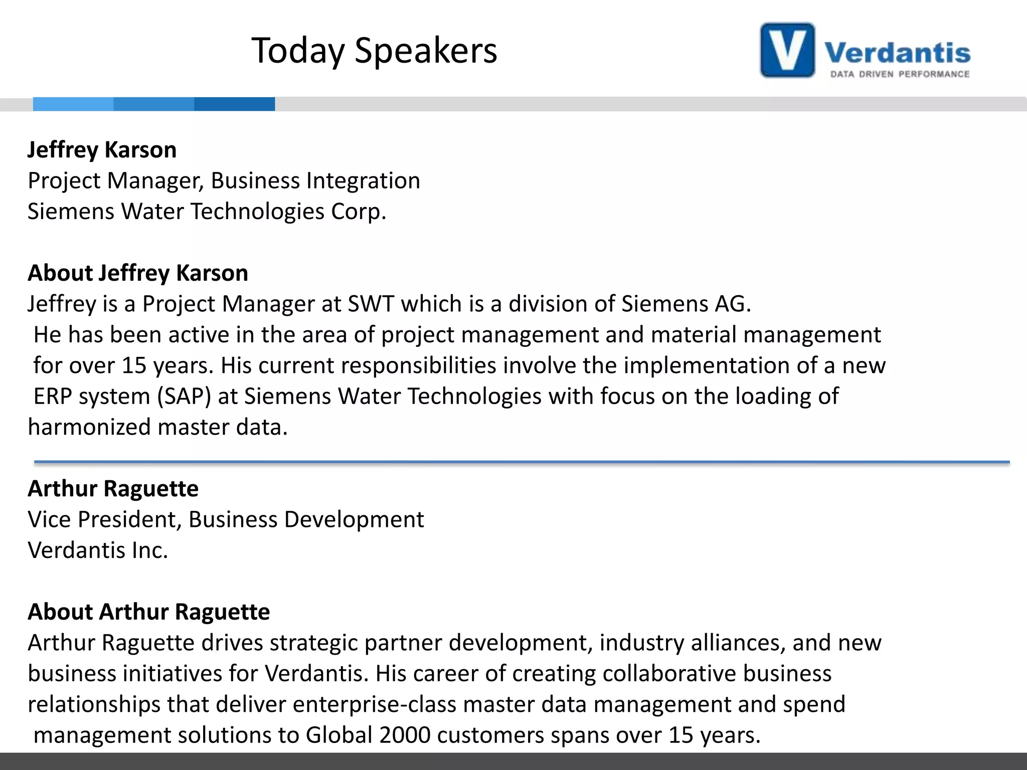 Today Speakers
Jeffrey Karson
Project Manager, Business Integration
Siemens Water Technologies Corp.
About Jeffrey Karson
Jeffrey is a Project Manager at SWT which is a division of Siemens AG.
He has been active in the area of project management and material management
for over 15 years. His current responsibilities involve the implementation of a new
ERP system (SAP) at Siemens Water Technologies with focus on the loading of
harmonized master data.
Arthur Raguette
Vice President, Business Development
Verdantis Inc.

About Arthur Raguette
Arthur Raguette drives strategic partner development, industry alliances, and new
business initiatives for Verdantis. His career of creating collaborative business
relationships that deliver enterprise-class master data management and spend
management solutions to Global 2000 customers spans over 15 years.

 