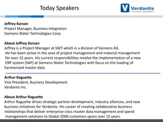 Today Speakers
Jeffrey Karson
Project Manager, Business Integration
Siemens Water Technologies Corp.
About Jeffrey Karson
Jeffrey is a Project Manager at SWT which is a division of Siemens AG.
He has been active in the area of project management and material management
for over 15 years. His current responsibilities involve the implementation of a new
ERP system (SAP) at Siemens Water Technologies with focus on the loading of
harmonized master data.
Arthur Raguette
Vice President, Business Development
Verdantis Inc.

About Arthur Raguette
Arthur Raguette drives strategic partner development, industry alliances, and new
business initiatives for Verdantis. His career of creating collaborative business
relationships that deliver enterprise-class master data management and spend
management solutions to Global 2000 customers spans over 15 years.

 