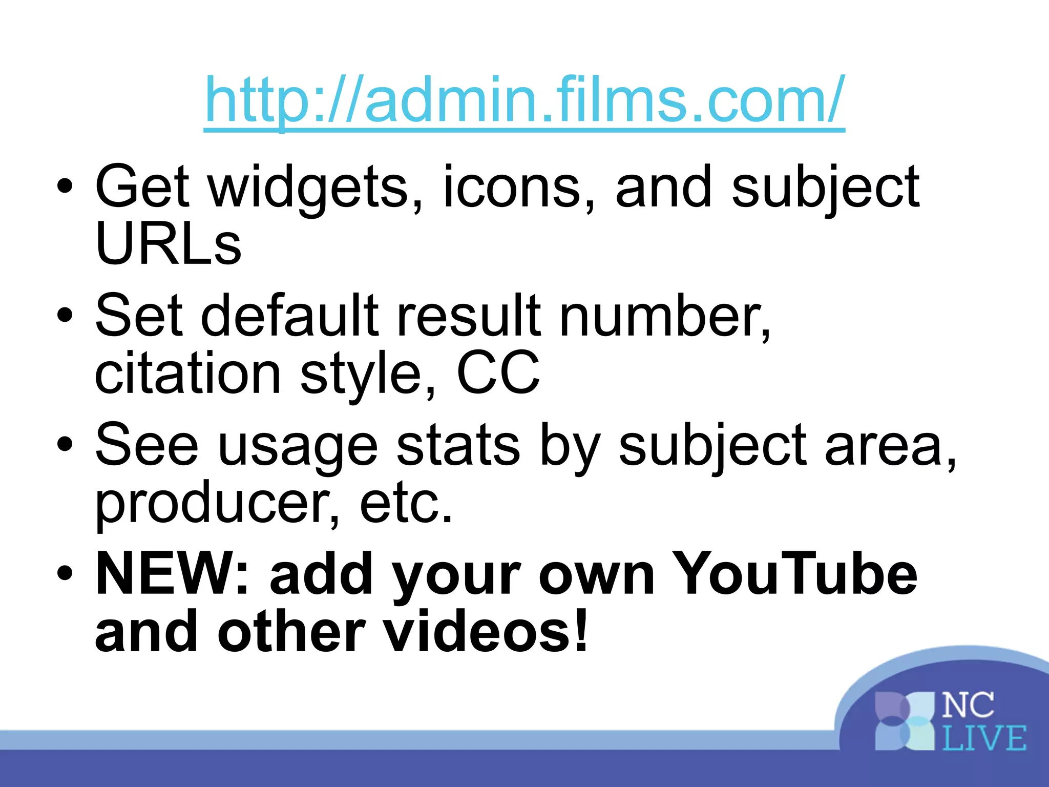 http://admin.films.com/
• Get widgets, icons, and subject
URLs
• Set default result number,
citation style, CC
• See usage stats by subject area,
producer, etc.
• NEW: add your own YouTube
and other videos!
 
