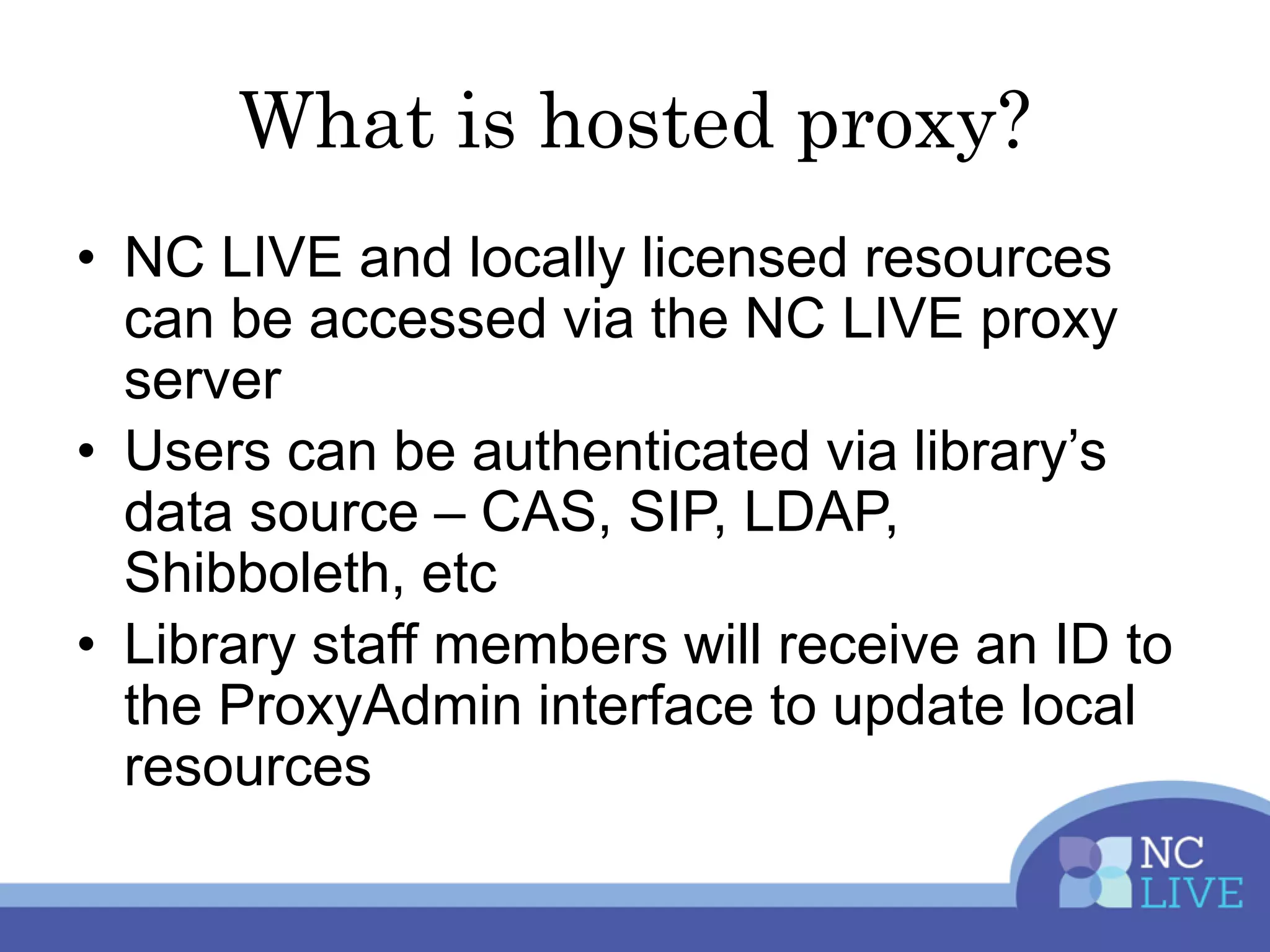 What is hosted proxy?
• NC LIVE and locally licensed resources
can be accessed via the NC LIVE proxy
server
• Users can be authenticated via library’s
data source – CAS, SIP, LDAP,
Shibboleth, etc
• Library staff members will receive an ID to
the ProxyAdmin interface to update local
resources
 