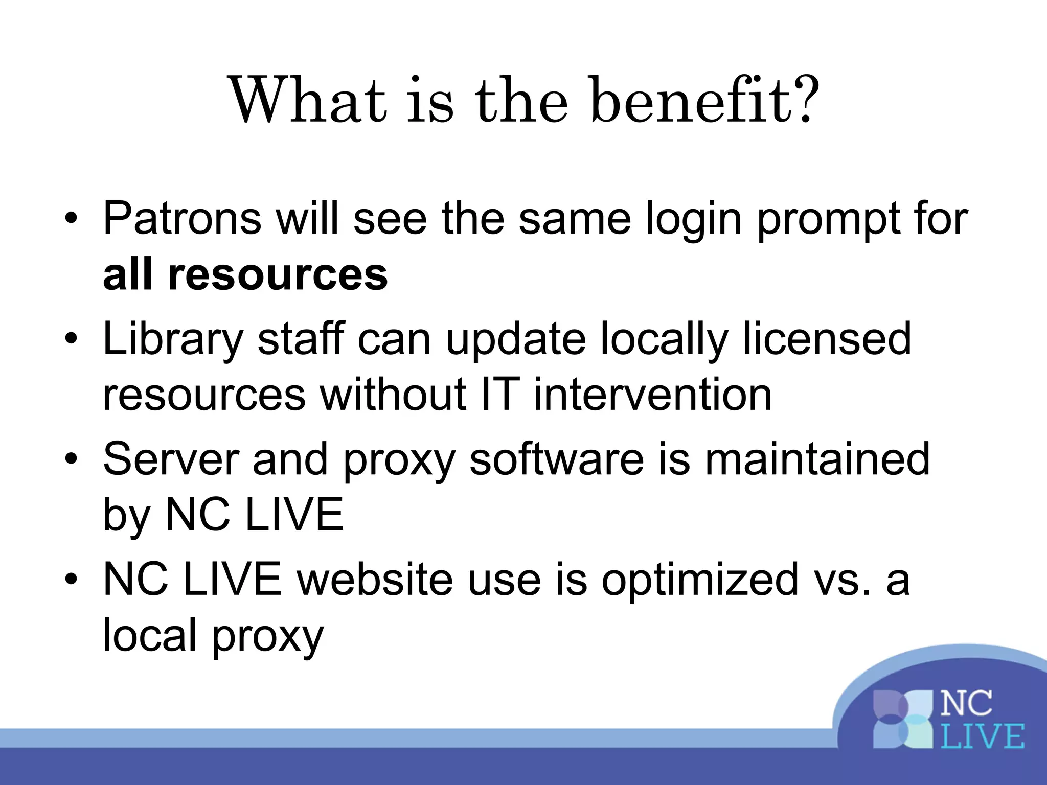 What is the benefit?
• Patrons will see the same login prompt for
all resources
• Library staff can update locally licensed
resources without IT intervention
• Server and proxy software is maintained
by NC LIVE
• NC LIVE website use is optimized vs. a
local proxy
 