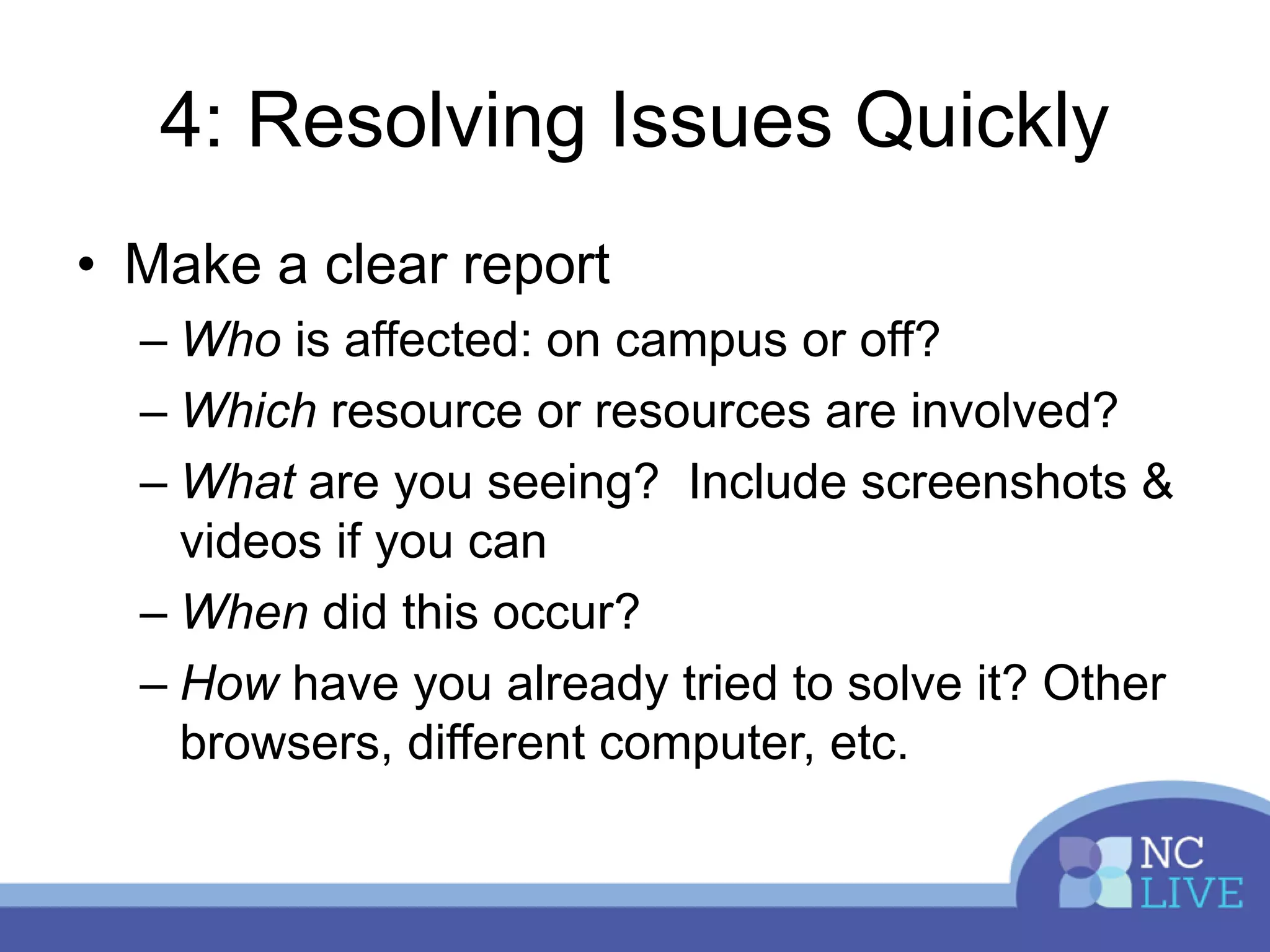 4: Resolving Issues Quickly
• Make a clear report
– Who is affected: on campus or off?
– Which resource or resources are involved?
– What are you seeing? Include screenshots &
videos if you can
– When did this occur?
– How have you already tried to solve it? Other
browsers, different computer, etc.
 