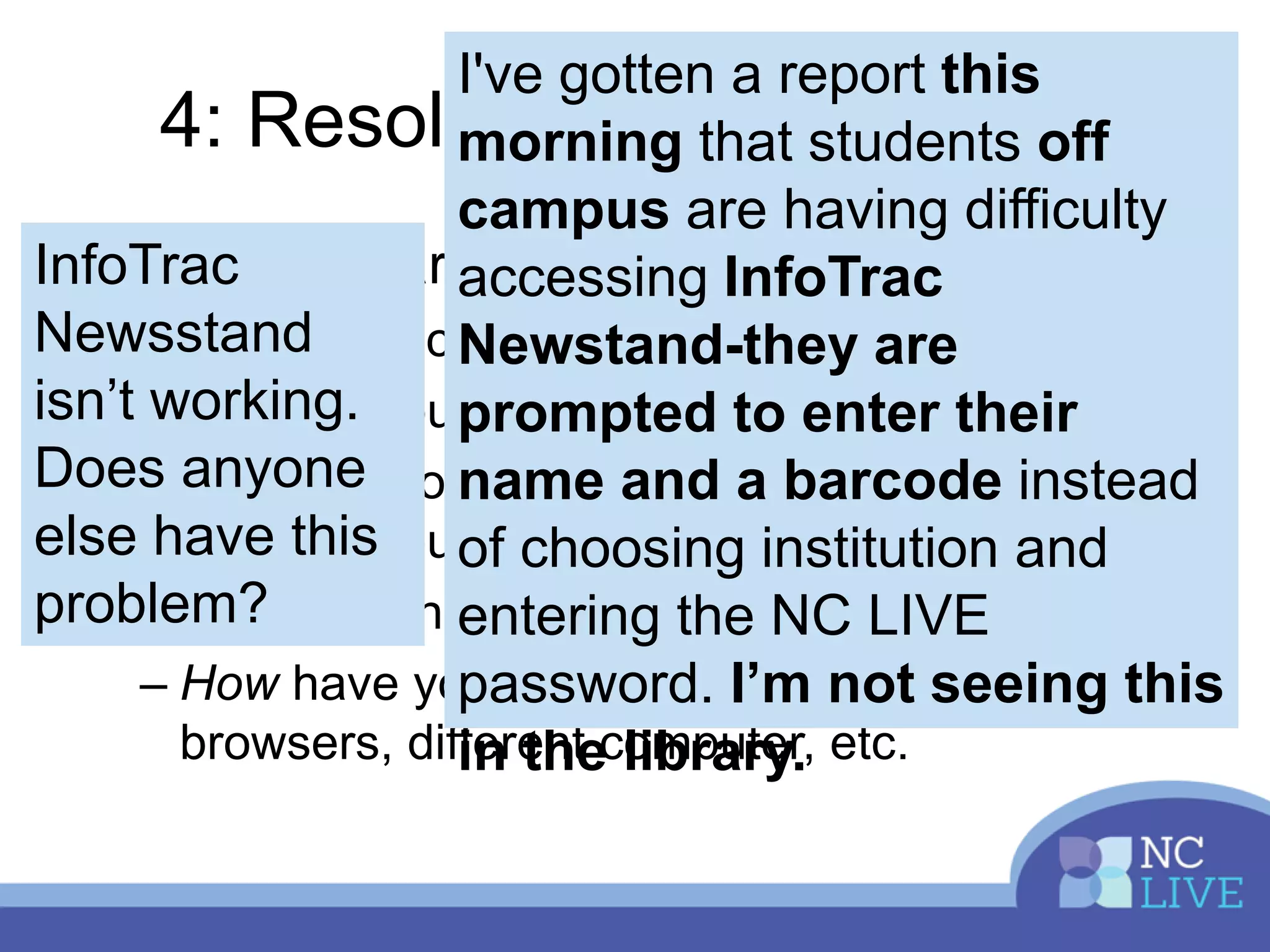 4: Resolving Issues Quickly
• Make a clear report
– Who is affected: on campus or off?
– Which resource or resources are involved?
– What are you seeing? Include screenshots &
videos if you can
– When did this occur?
– How have you already tried to solve it? Other
browsers, different computer, etc.
I've gotten a report this
morning that students off
campus are having difficulty
accessing InfoTrac
Newstand-they are
prompted to enter their
name and a barcode instead
of choosing institution and
entering the NC LIVE
password. I’m not seeing this
in the library.
InfoTrac
Newsstand
isn’t working.
Does anyone
else have this
problem?
 