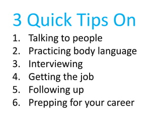 3 Quick Tips On
1.   Talking to people
2.   Practicing body language
3.   Interviewing
4.   Getting the job
5.   Following up
6.   Prepping for your career
 