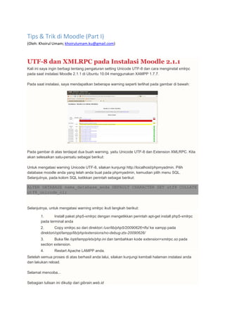 Tips & Trik di Moodle (Part I)
(Oleh: Khoirul Umam; khoirulumam.ku@gmail.com)
UTF-8 dan XMLRPC pada Instalasi Moodle 2.1.1
Kali ini saya ingin berbagi tentang pengaturan setting Unicode UTF-8 dan cara menginstal xmlrpc
pada saat instalasi Moodle 2.1.1 di Ubuntu 10.04 menggunakan XAMPP 1.7.7.
Pada saat instalasi, saya mendapatkan beberapa warning seperti terlihat pada gambar di bawah:
Pada gambar di atas terdapat dua buah warning, yaitu Unicode UTF-8 dan Extension XMLRPC. Kita
akan selesaikan satu-persatu sebagai berikut:
Untuk mengatasi warning Unicode UTF-8, silakan kunjungi http://localhost/phpmyadmin. Pilih
database moodle anda yang telah anda buat pada phpmyadmin, kemudian pilih menu SQL.
Selanjutnya, pada kolom SQL ketikkan perintah sebagai berikut:
ALTER DATABASE nama_database_anda DEFAULT CHARACTER SET utf8 COLLATE
utf8_unicode_ci;
Selanjutnya, untuk mengatasi warning xmlrpc ikuti langkah berikut:
1. Install paket php5-xmlrpc dengan mengetikkan perintah apt-get install php5-xmlrpc
pada terminal anda
2. Copy xmlrpc.so dari direktori /usr/lib/php5/20090626+lfs/ ke xampp pada
direktori/opt/lampp/lib/php/extensions/no-debug-zts-20090626/
3. Buka file /opt/lampp/etx/php.ini dan tambahkan kode extension=xmlrpc.so pada
section extension.
4. Restart Apache LAMPP anda.
Setelah semua proses di atas berhasil anda lalui, silakan kunjungi kembali halaman instalasi anda
dan lakukan reload.
Selamat mencoba...
Sebagian tulisan ini dikutip dari gibrain.web.id
 