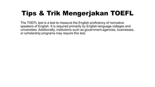 Tips & Trik Mengerjakan TOEFL
The TOEFL test is a test to measure the English proficiency of nonnative
speakers of English. It is required primarily by English-language colleges and
universities. Additionally, institutions such as government agencies, businesses,
or scholarship programs may require this test.
 