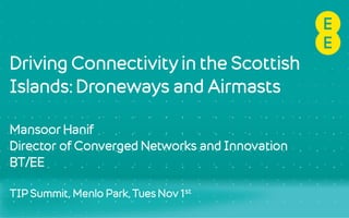 Driving Connectivity in the Scottish
Islands: Droneways and Airmasts
Mansoor Hanif
Director of Converged Networks and Innovation
BT/EE
TIP Summit, Menlo Park, Tues Nov 1st
 
