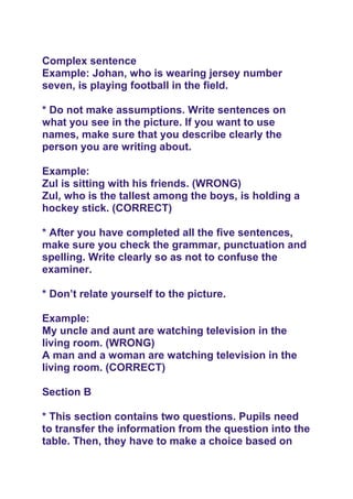 Complex sentence
Example: Johan, who is wearing jersey number
seven, is playing football in the field.
* Do not make assumptions. Write sentences on
what you see in the picture. If you want to use
names, make sure that you describe clearly the
person you are writing about.
Example:
Zul is sitting with his friends. (WRONG)
Zul, who is the tallest among the boys, is holding a
hockey stick. (CORRECT)
* After you have completed all the five sentences,
make sure you check the grammar, punctuation and
spelling. Write clearly so as not to confuse the
examiner.
* Don’t relate yourself to the picture.
Example:
My uncle and aunt are watching television in the
living room. (WRONG)
A man and a woman are watching television in the
living room. (CORRECT)
Section B
* This section contains two questions. Pupils need
to transfer the information from the question into the
table. Then, they have to make a choice based on
 