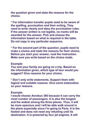 the question given and state the reasons for the
choice.
* For information transfer pupils need to be aware of
the spelling, punctuation and their writing. They
need to write clearly and obey the punctuation rules.
If the answer written is not legible, no marks will be
awarded for the answer. Pick and choose the
information based on what is required in the table.
Do not copy in any particular sequence.
* For the second part of the question, pupils need to
make a choice and state the reasons for their choice.
Before you start your answer, read the instruction.
Make sure you write based on the choice made.
Example:
You and your family are going on a trip. Based on
the information given, which type of tour would you
suggest? Give reasons for your choice.
* Don’t only write statements. Support them with
logical and suitable reasons. Give some elaboration
on your reasons.
Example:
I would choose Aerobus 380 because it can carry the
most number of passengers. It is also the longest
and the widest among the three planes. Thus, it will
be more spacious and I will be able walk around in
the plane especially since I’m going to Paris. It is the
fastest and does not need any refueling until its
destination. It is powered by four jet engines. It will
 