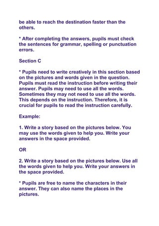 be able to reach the destination faster than the
others.
* After completing the answers, pupils must check
the sentences for grammar, spelling or punctuation
errors.
Section C
* Pupils need to write creatively in this section based
on the pictures and words given in the question.
Pupils must read the instruction before writing their
answer. Pupils may need to use all the words.
Sometimes they may not need to use all the words.
This depends on the instruction. Therefore, it is
crucial for pupils to read the instruction carefully.
Example:
1. Write a story based on the pictures below. You
may use the words given to help you. Write your
answers in the space provided.
OR
2. Write a story based on the pictures below. Use all
the words given to help you. Write your answers in
the space provided.
* Pupils are free to name the characters in their
answer. They can also name the places in the
pictures.
 