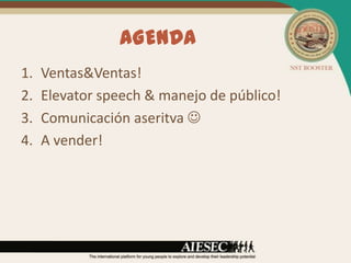 AGENDA
1.   Ventas&Ventas!
2.   Elevator speech & manejo de público!
3.   Comunicación aseritva 
4.   A vender!
 