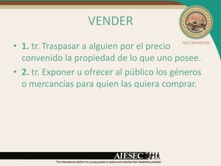 VENDER
• 1. tr. Traspasar a alguien por el precio
  convenido la propiedad de lo que uno posee.
• 2. tr. Exponer u ofrecer al público los géneros
  o mercancías para quien las quiera comprar.
 