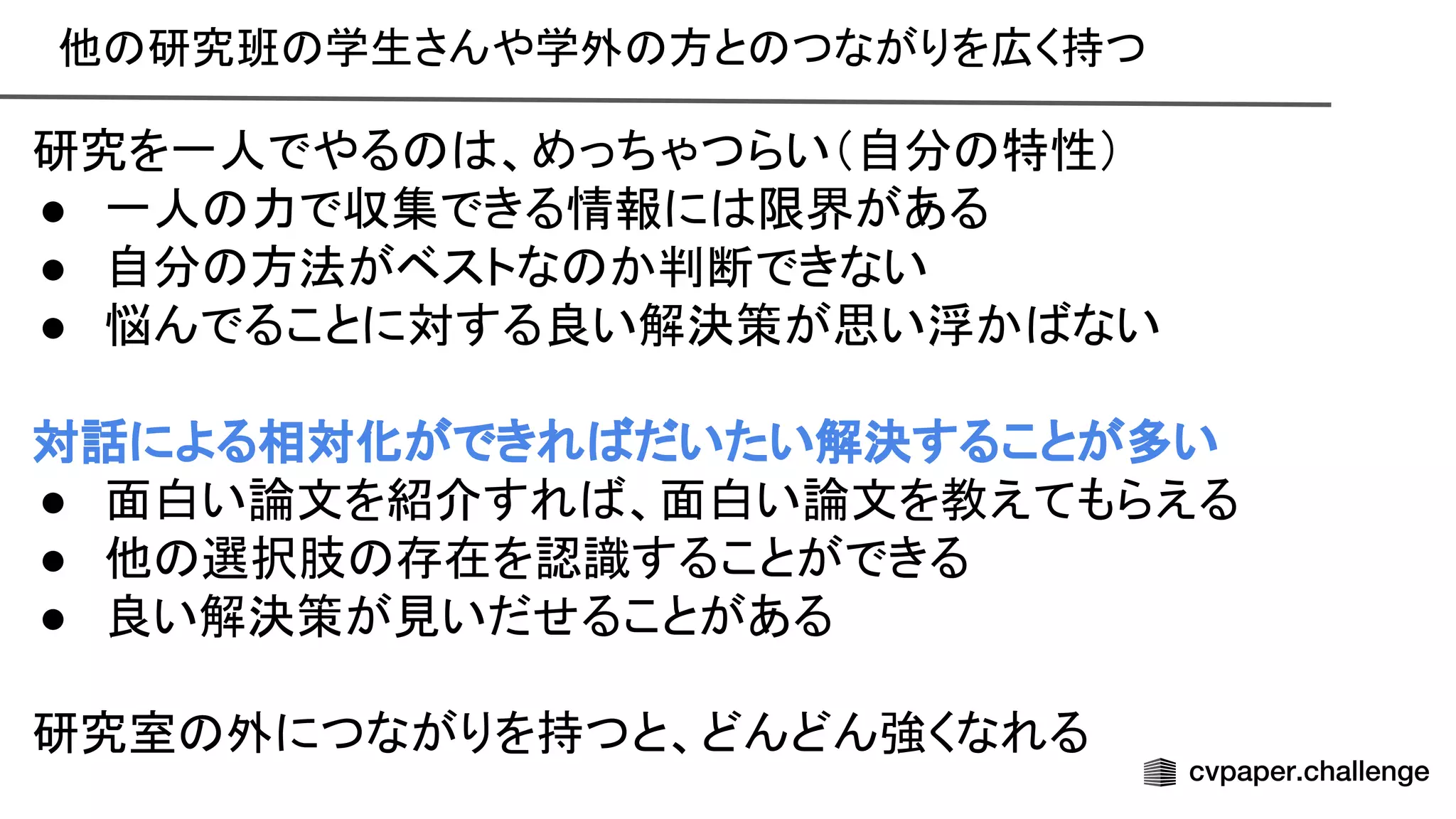 他 研究班 学生さんや学外 方と つながりを広く持つ 
 
研究を一人でやる 、めっちゃつらい（自分 特性） 
● 一人 力で収集できる情報に 限界がある 
● 自分 方法がベストな か判断できない 
● 悩んでることに対する良い解決策が思い浮か ない 
 
対話による相対化ができれ だいたい解決することが多い 
● 面白い論文を紹介すれ 、面白い論文を教えてもらえる 
● 他 選択肢 存在を認識することができる 
● 良い解決策が見いだせることがある 
 
研究室 外につながりを持つと、どんどん強くなれる 
 
