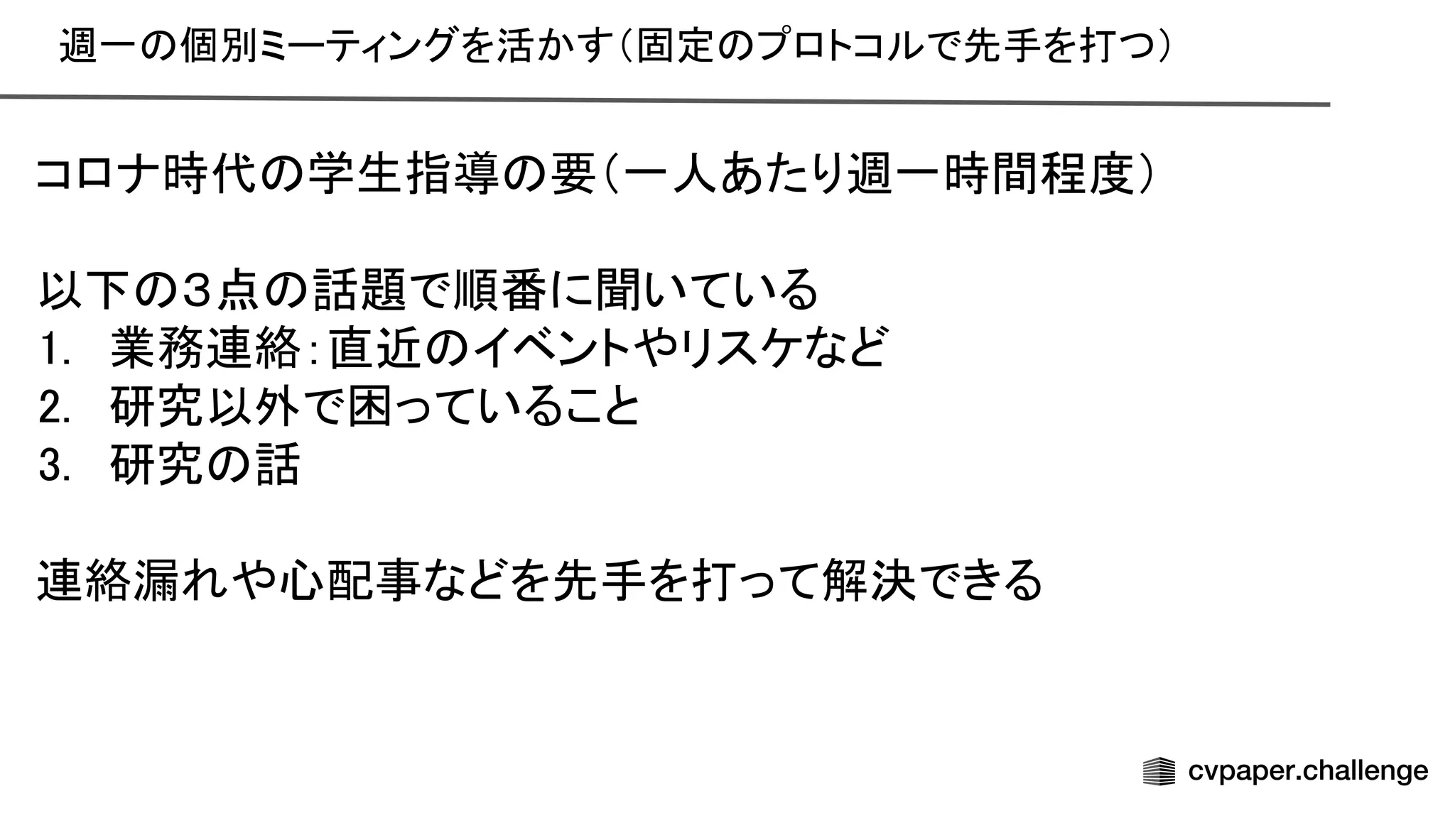 週一 個別ミーティングを活かす（固定 プロトコルで先手を打つ） 
 
コロナ時代 学生指導 要（一人あたり週一時間程度） 
 
以下 ３点 話題で順番に聞いている 
1. 業務連絡：直近 イベントやリスケなど 
2. 研究以外で困っていること 
3. 研究 話 
 
連絡漏れや心配事などを先手を打って解決できる 
 
 