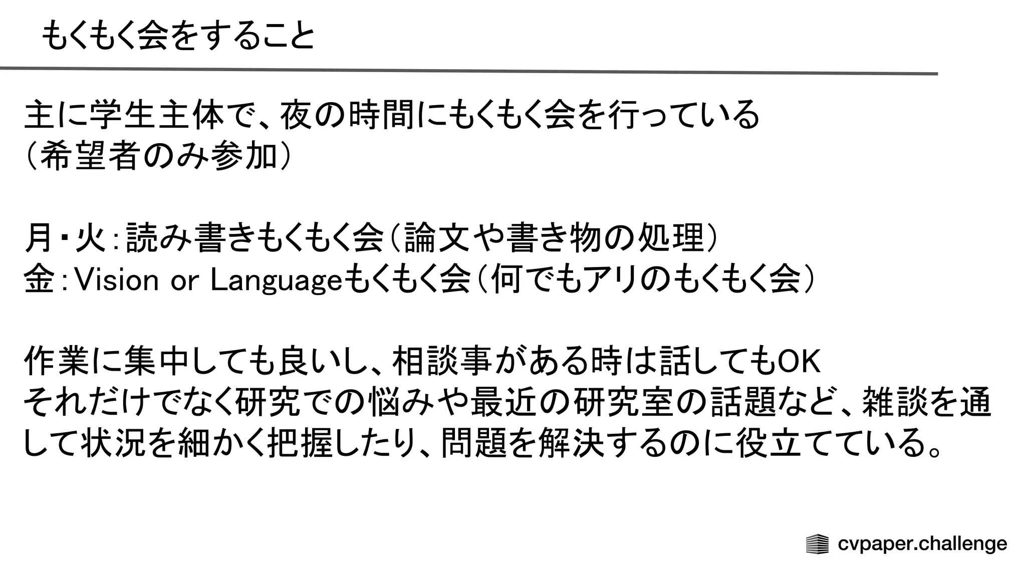 もくもく会をすること 
主に学生主体で、夜 時間にもくもく会を行っている 
（希望者 み参加） 
 
月・火：読み書きもくもく会（論文や書き物 処理） 
金： ision or anguageもくもく会（何でもアリ もくもく会） 
 
作業に集中しても良いし、相談事がある時 話しても  
それだけでなく研究で 悩みや最近 研究室 話題など、雑談を通
して状況を細かく把握したり、問題を解決する に役立てている。 
 