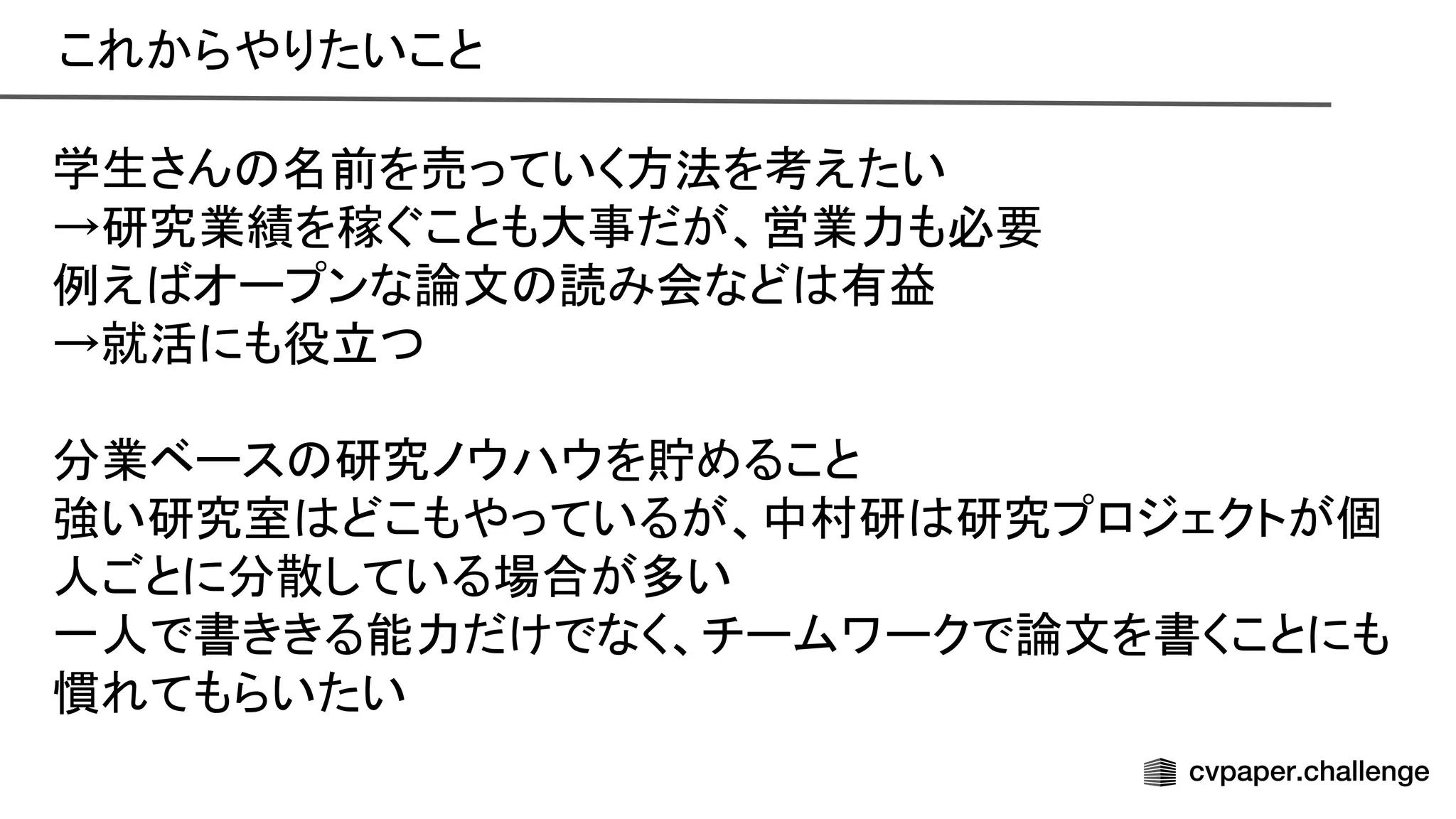 これからやりたいこと 
学生さん 名前を売っていく方法を考えたい 
→研究業績を稼ぐことも大事だが、営業力も必要 
例え オープンな論文 読み会など 有益 
→就活にも役立つ 
 
分業ベース 研究ノウハウを貯めること 
強い研究室 どこもやっているが、中村研 研究プロジェクトが個
人ごとに分散している場合が多い 
一人で書ききる能力だけでなく、チームワークで論文を書くことにも
慣れてもらいたい 
 