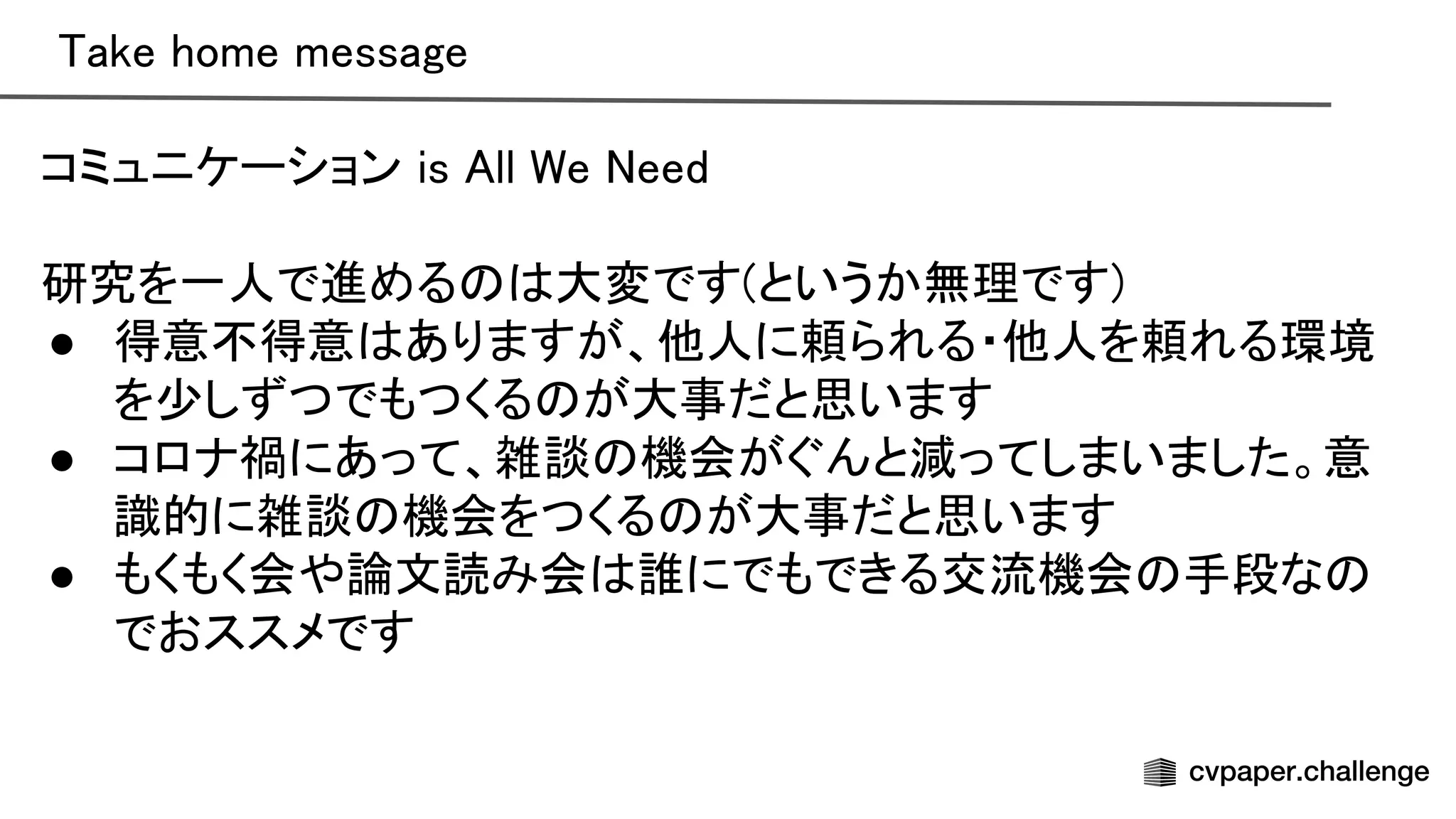 ake home message 
コミュニケーション is ll e eed 
 
研究を一人で進める 大変です(というか無理です) 
● 得意不得意 ありますが、他人に頼られる・他人を頼れる環境
を少しずつでもつくる が大事だと思います 
● コロナ禍にあって、雑談 機会がぐんと減ってしまいました。意
識的に雑談 機会をつくる が大事だと思います 
● もくもく会や論文読み会 誰にでもできる交流機会 手段な
でおススメです 
 
 