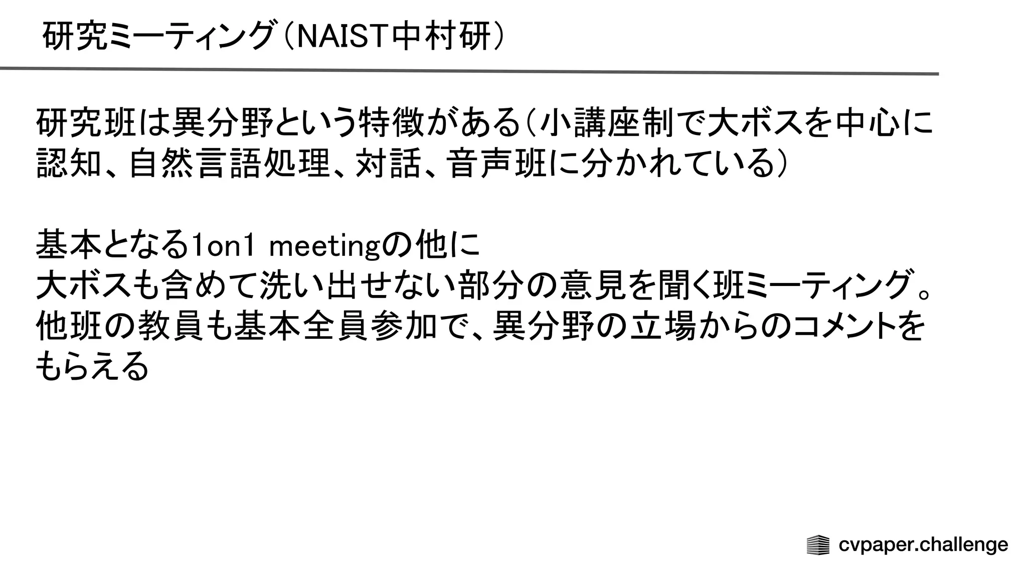 研究ミーティング（ 中村研） 
研究班 異分野という特徴がある（小講座制で大ボスを中心に
認知、自然言語処理、対話、音声班に分かれている） 
 
基本となる1on1 meeting 他に 
大ボスも含めて洗い出せない部分 意見を聞く班ミーティング。
他班 教員も基本全員参加で、異分野 立場から コメントを
もらえる 
 
 